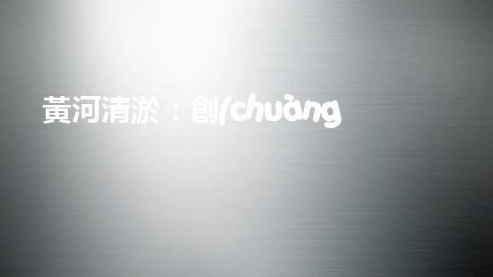 黃河清淤：創(chuàng)新設(shè)備助力，誰能拯救這條古老之河？